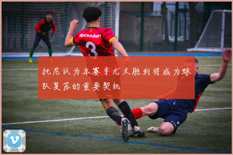 托尼认为本赛季尤文胜利将成为球队复苏的重要契机