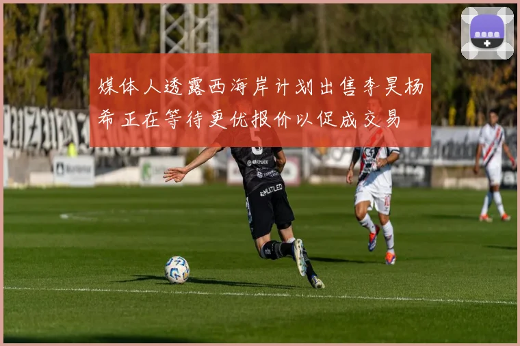媒体人透露西海岸计划出售李昊杨希正在等待更优报价以促成交易