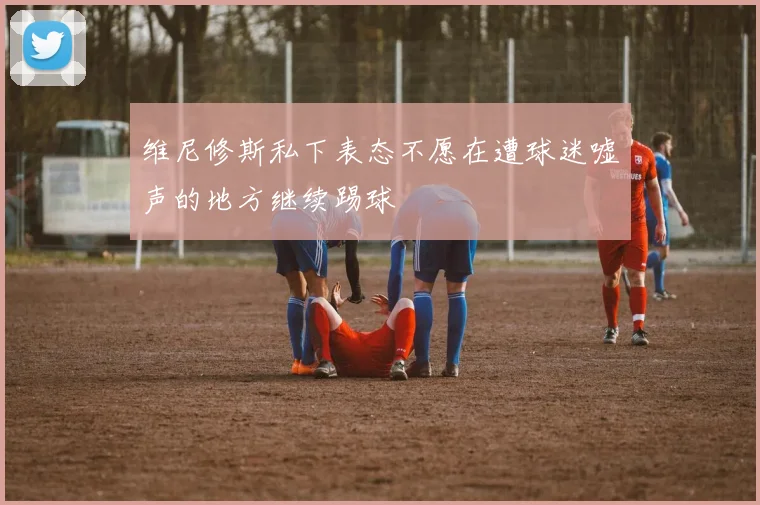 维尼修斯私下表态不愿在遭球迷嘘声的地方继续踢球