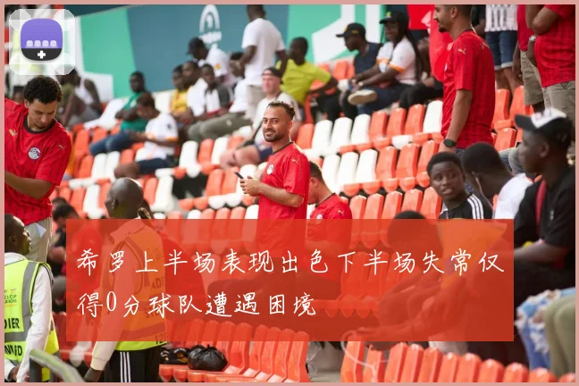 希罗上半场表现出色下半场失常仅得0分球队遭遇困境