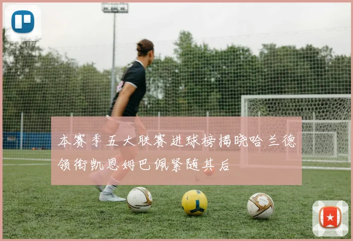 本赛季五大联赛进球榜揭晓哈兰德领衔凯恩姆巴佩紧随其后