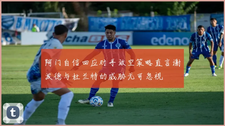 阿门自信回应对手放空策略直言谢泼德与杜兰特的威胁无可忽视
