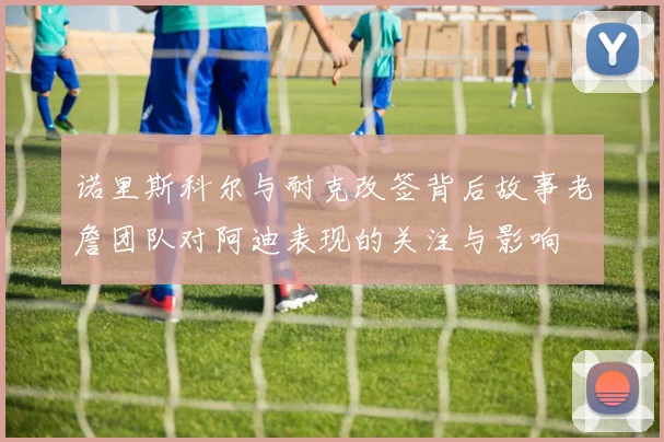 诺里斯科尔与耐克改签背后故事老詹团队对阿迪表现的关注与影响