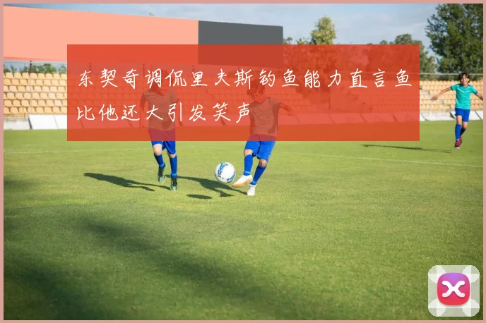东契奇调侃里夫斯钓鱼能力直言鱼比他还大引发笑声