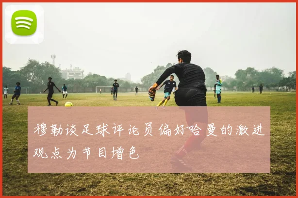 穆勒谈足球评论员偏好哈曼的激进观点为节目增色