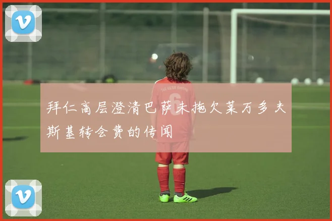 拜仁高层澄清巴萨未拖欠莱万多夫斯基转会费的传闻