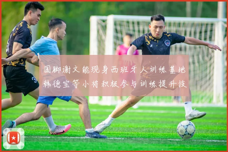 国脚谢文能现身西班牙人训练基地韩德宝等小将积极参与训练提升技艺