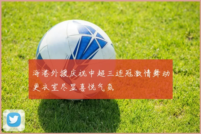 海港外援庆祝中超三连冠激情舞动更衣室尽显喜悦气氛