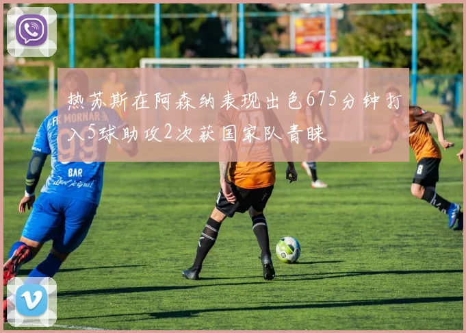 热苏斯在阿森纳表现出色675分钟打入5球助攻2次获国家队青睐