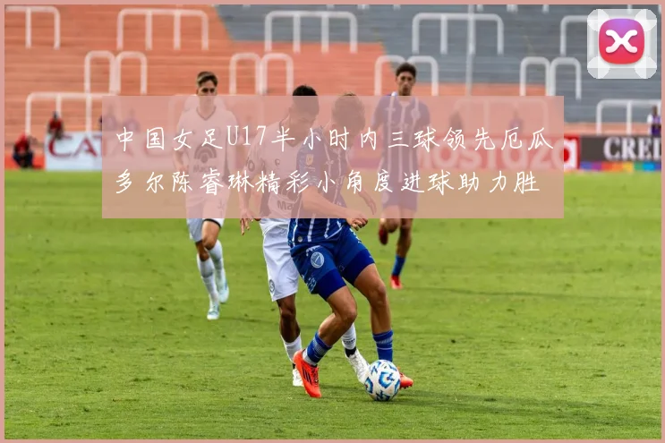 中国女足U17半小时内三球领先厄瓜多尔陈睿琳精彩小角度进球助力胜利