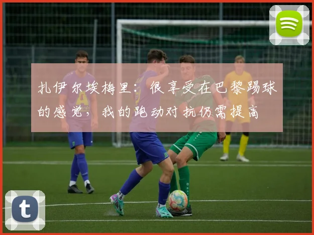 扎伊尔埃梅里：很享受在巴黎踢球的感觉，我的跑动对抗仍需提高