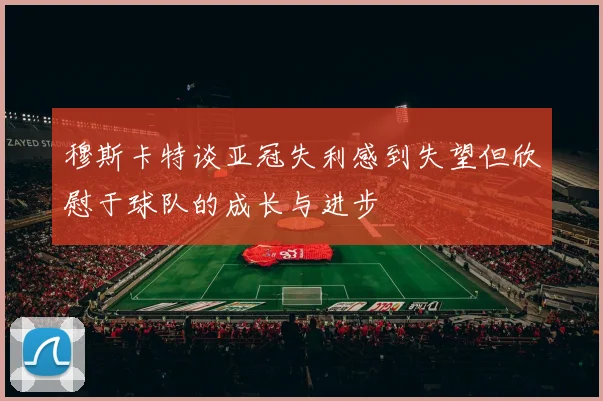 穆斯卡特谈亚冠失利感到失望但欣慰于球队的成长与进步