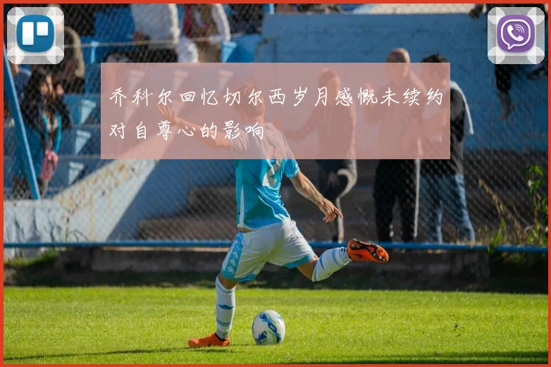 乔科尔回忆切尔西岁月感慨未续约对自尊心的影响