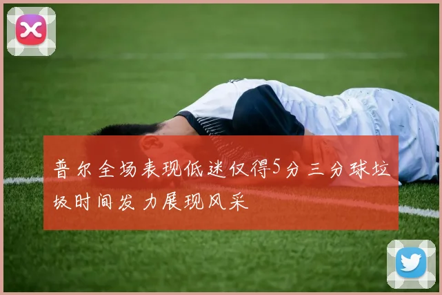 普尔全场表现低迷仅得5分三分球垃圾时间发力展现风采