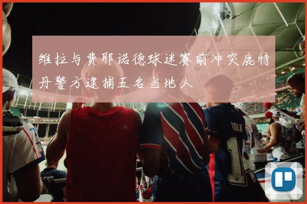 维拉与费耶诺德球迷赛前冲突鹿特丹警方逮捕五名当地人