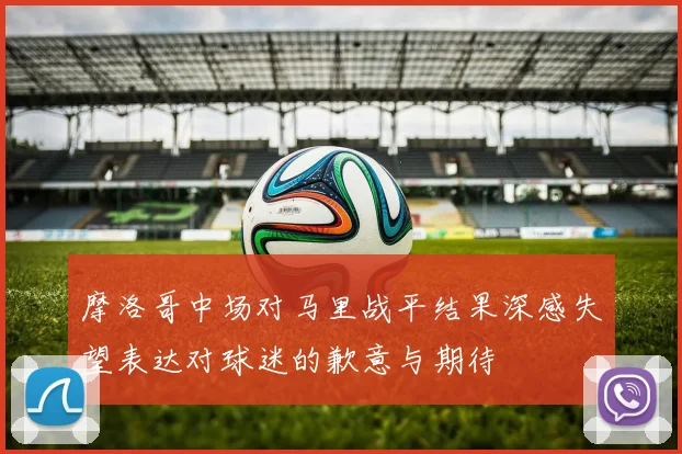 摩洛哥中场对马里战平结果深感失望表达对球迷的歉意与期待