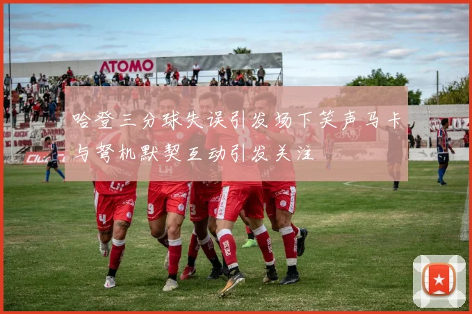 哈登三分球失误引发场下笑声马卡与弩机默契互动引发关注