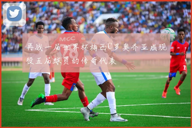 再战一届世界杯梅西C罗奥乔亚成现役五届球员的传奇代表