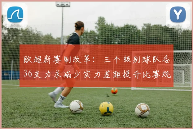 欧超新赛制改革：三个级别球队各36支力求减少实力差距提升比赛观赏性