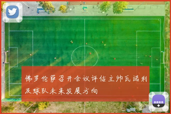 佛罗伦萨召开会议评估主帅瓦诺利及球队未来发展方向
