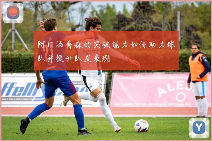 阿门汤普森的突破能力如何助力球队并提升队友表现